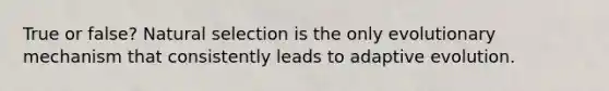 True or false? Natural selection is the only evolutionary mechanism that consistently leads to adaptive evolution.