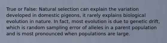 True or False: Natural selection can explain the variation developed in domestic pigeons, it rarely explains biological evolution in nature. In fact, most evolution is due to genetic drift, which is random sampling error of alleles in a parent population and is most pronounced when populations are large.