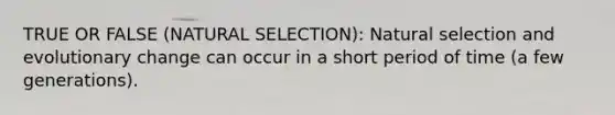 TRUE OR FALSE (NATURAL SELECTION): Natural selection and evolutionary change can occur in a short period of time (a few generations).