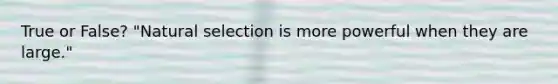 True or False? "Natural selection is more powerful when they are large."