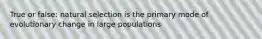 True or false: natural selection is the primary mode of evolutionary change in large populations