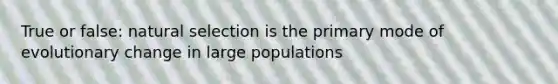 True or false: natural selection is the primary mode of evolutionary change in large populations