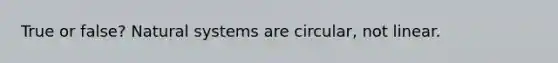 True or false? Natural systems are circular, not linear.