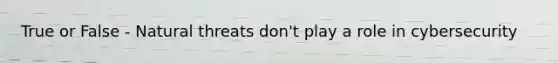 True or False - Natural threats don't play a role in cybersecurity
