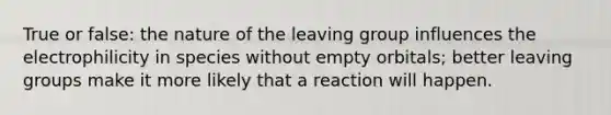 True or false: the nature of the leaving group influences the electrophilicity in species without empty orbitals; better leaving groups make it more likely that a reaction will happen.