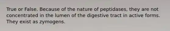 True or False. Because of the nature of peptidases, they are not concentrated in the lumen of the digestive tract in active forms. They exist as zymogens.