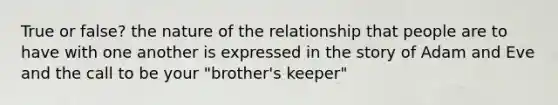 True or false? the nature of the relationship that people are to have with one another is expressed in the story of Adam and Eve and the call to be your "brother's keeper"