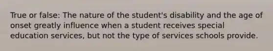 True or false: The nature of the student's disability and the age of onset greatly influence when a student receives special education services, but not the type of services schools provide.