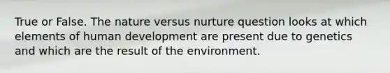 True or False. The nature versus nurture question looks at which elements of human development are present due to genetics and which are the result of the environment.