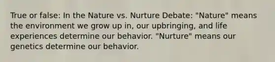 True or false: In the Nature vs. Nurture Debate: "Nature" means the environment we grow up in, our upbringing, and life experiences determine our behavior. "Nurture" means our genetics determine our behavior.