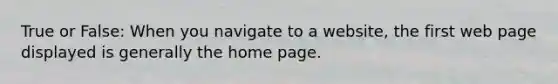 True or False: When you navigate to a website, the first web page displayed is generally the home page.