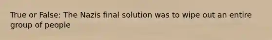 True or False: The Nazis final solution was to wipe out an entire group of people