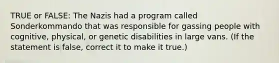 TRUE or FALSE: The Nazis had a program called Sonderkommando that was responsible for gassing people with cognitive, physical, or genetic disabilities in large vans. (If the statement is false, correct it to make it true.)