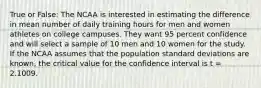 True or False: The NCAA is interested in estimating the difference in mean number of daily training hours for men and women athletes on college campuses. They want 95 percent confidence and will select a sample of 10 men and 10 women for the study. If the NCAA assumes that the population standard deviations are known, the critical value for the confidence interval is t = 2.1009.