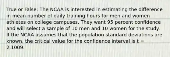 True or False: The NCAA is interested in estimating the difference in mean number of daily training hours for men and women athletes on college campuses. They want 95 percent confidence and will select a sample of 10 men and 10 women for the study. If the NCAA assumes that the population standard deviations are known, the critical value for the confidence interval is t = 2.1009.