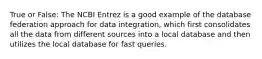 True or False: The NCBI Entrez is a good example of the database federation approach for data integration, which first consolidates all the data from different sources into a local database and then utilizes the local database for fast queries.