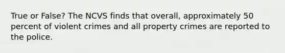 True or False? The NCVS finds that overall, approximately 50 percent of violent crimes and all property crimes are reported to the police.