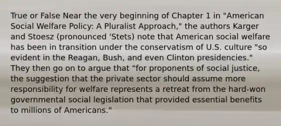 True or False Near the very beginning of Chapter 1 in "American Social Welfare Policy: A Pluralist Approach," the authors Karger and Stoesz (pronounced 'Stets) note that American social welfare has been in transition under the conservatism of U.S. culture "so evident in the Reagan, Bush, and even Clinton presidencies." They then go on to argue that "for proponents of social justice, the suggestion that the private sector should assume more responsibility for welfare represents a retreat from the hard-won governmental social legislation that provided essential benefits to millions of Americans."