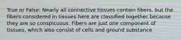 True or False: Nearly all connective tissues contain fibers, but the fibers considered in tissues here are classified together because they are so conspicuous. Fibers are just one component of tissues, which also consist of cells and ground substance