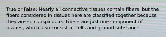 True or False: Nearly all connective tissues contain fibers, but the fibers considered in tissues here are classified together because they are so conspicuous. Fibers are just one component of tissues, which also consist of cells and ground substance