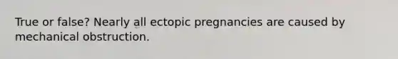 True or false? Nearly all ectopic pregnancies are caused by mechanical obstruction.