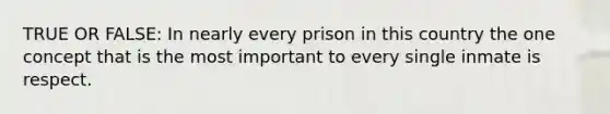 TRUE OR FALSE: In nearly every prison in this country the one concept that is the most important to every single inmate is respect.