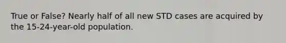 True or False? Nearly half of all new STD cases are acquired by the 15-24-year-old population.