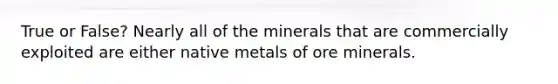 True or False? Nearly all of the minerals that are commercially exploited are either native metals of ore minerals.