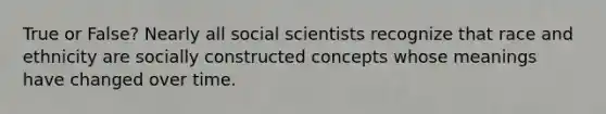 True or False? Nearly all social scientists recognize that race and ethnicity are socially constructed concepts whose meanings have changed over time.