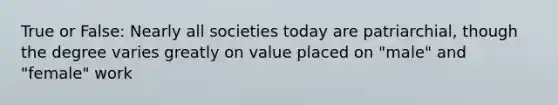 True or False: Nearly all societies today are patriarchial, though the degree varies greatly on value placed on "male" and "female" work