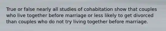 True or false nearly all studies of cohabitation show that couples who live together before marriage or less likely to get divorced than couples who do not try living together before marriage.