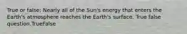 True or false: Nearly all of the Sun's energy that enters the Earth's atmosphere reaches the Earth's surface. True false question.TrueFalse