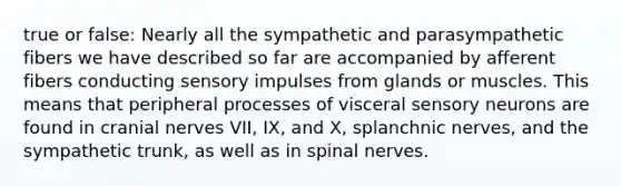 true or false: Nearly all the sympathetic and parasympathetic fibers we have described so far are accompanied by afferent fibers conducting sensory impulses from glands or muscles. This means that peripheral processes of visceral sensory neurons are found in cranial nerves VII, IX, and X, splanchnic nerves, and the sympathetic trunk, as well as in spinal nerves.