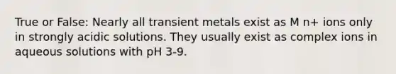 True or False: Nearly all transient metals exist as M n+ ions only in strongly acidic solutions. They usually exist as complex ions in aqueous solutions with pH 3-9.