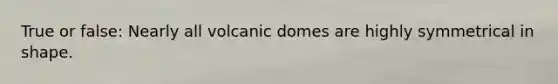 True or false: Nearly all volcanic domes are highly symmetrical in shape.