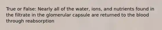 True or False: Nearly all of the water, ions, and nutrients found in the filtrate in the glomerular capsule are returned to the blood through reabsorption