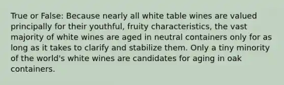 True or False: Because nearly all white table wines are valued principally for their youthful, fruity characteristics, the vast majority of white wines are aged in neutral containers only for as long as it takes to clarify and stabilize them. Only a tiny minority of the world's white wines are candidates for aging in oak containers.