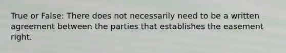 True or False: There does not necessarily need to be a written agreement between the parties that establishes the easement right.