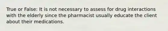 True or False: It is not necessary to assess for drug interactions with the elderly since the pharmacist usually educate the client about their medications.