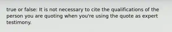 true or false: It is not necessary to cite the qualifications of the person you are quoting when you're using the quote as expert testimony.