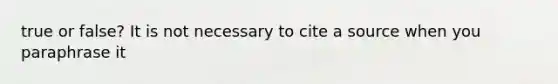 true or false? It is not necessary to cite a source when you paraphrase it