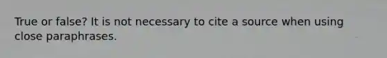 True or false? It is not necessary to cite a source when using close paraphrases.