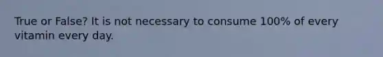 True or False? It is not necessary to consume 100% of every vitamin every day.