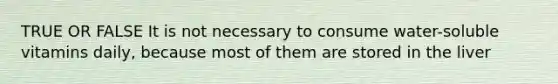 TRUE OR FALSE It is not necessary to consume water-soluble vitamins daily, because most of them are stored in the liver