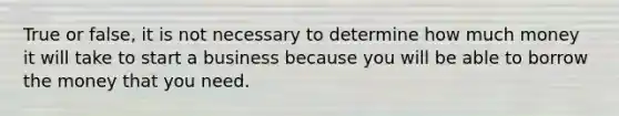 True or false, it is not necessary to determine how much money it will take to start a business because you will be able to borrow the money that you need.