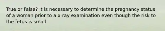 True or False? It is necessary to determine the pregnancy status of a woman prior to a x-ray examination even though the risk to the fetus is small