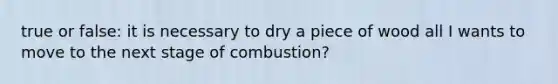 true or false: it is necessary to dry a piece of wood all I wants to move to the next stage of combustion?