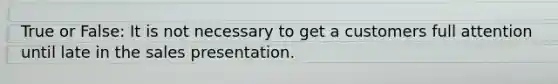 True or False: It is not necessary to get a customers full attention until late in the sales presentation.