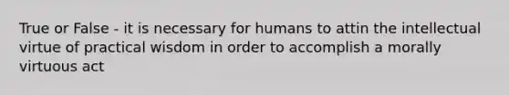 True or False - it is necessary for humans to attin the intellectual virtue of practical wisdom in order to accomplish a morally virtuous act