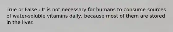 True or False : It is not necessary for humans to consume sources of water-soluble vitamins daily, because most of them are stored in the liver.